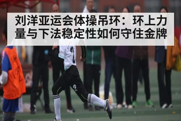 刘洋亚运会体操吊环：环上力量与下法稳定性如何守住金牌